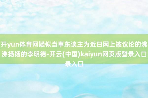 开yun体育网疑似当事东谈主为近日网上被议论的沸沸扬扬的李明德-开云(中国)kaiyun网页版登录入