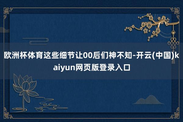 欧洲杯体育这些细节让00后们神不知-开云(中国)kaiyun网页版登录入口
