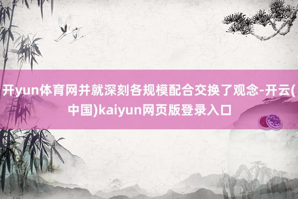开yun体育网并就深刻各规模配合交换了观念-开云(中国)kaiyun网页版登录入口