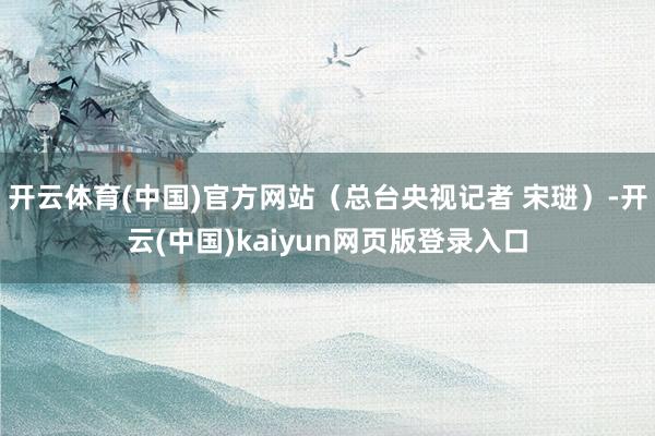 开云体育(中国)官方网站（总台央视记者 宋琎）-开云(中国)kaiyun网页版登录入口