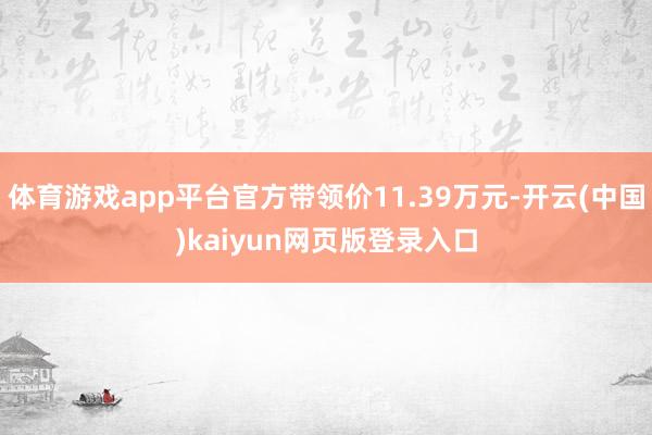 体育游戏app平台官方带领价11.39万元-开云(中国)kaiyun网页版登录入口