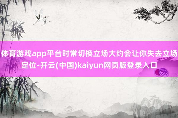 体育游戏app平台时常切换立场大约会让你失去立场定位-开云(中国)kaiyun网页版登录入口
