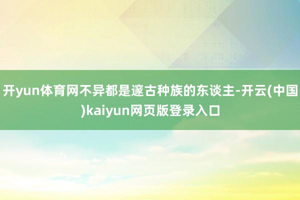 开yun体育网不异都是邃古种族的东谈主-开云(中国)kaiyun网页版登录入口