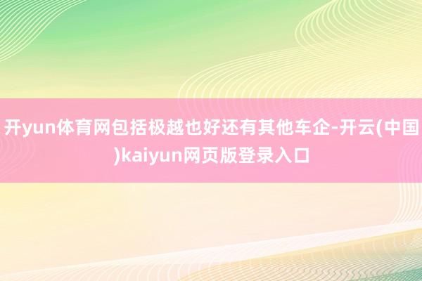 开yun体育网包括极越也好还有其他车企-开云(中国)kaiyun网页版登录入口
