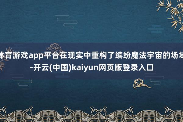 体育游戏app平台在现实中重构了缤纷魔法宇宙的场域-开云(中国)kaiyun网页版登录入口