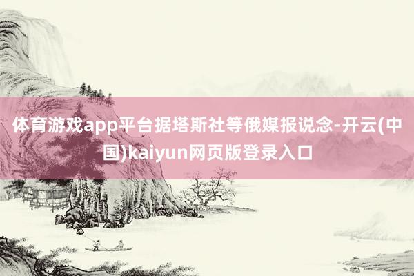 体育游戏app平台　　据塔斯社等俄媒报说念-开云(中国)kaiyun网页版登录入口