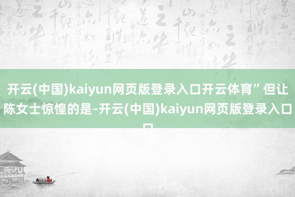开云(中国)kaiyun网页版登录入口开云体育”但让陈女士惊惶的是-开云(中国)kaiyun网页版登
