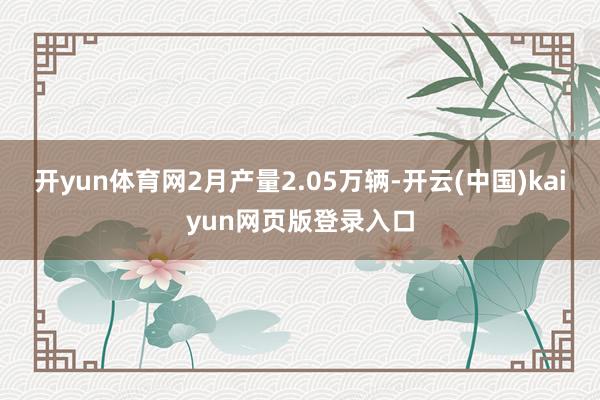 开yun体育网2月产量2.05万辆-开云(中国)kaiyun网页版登录入口