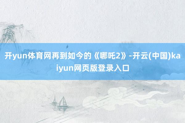 开yun体育网再到如今的《哪吒2》-开云(中国)kaiyun网页版登录入口