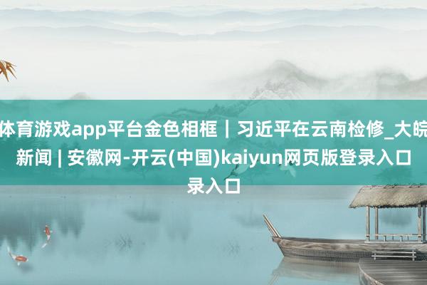 体育游戏app平台金色相框｜习近平在云南检修_大皖新闻 | 安徽网-开云(中国)kaiyun网页版登