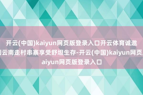开云(中国)kaiyun网页版登录入口开云体育诚邀雄伟搭客到云南走村串寨享受舒坦生存-开云(中国)k