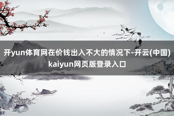 开yun体育网在价钱出入不大的情况下-开云(中国)kaiyun网页版登录入口