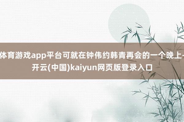 体育游戏app平台可就在钟伟约韩青再会的一个晚上-开云(中国)kaiyun网页版登录入口