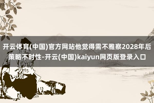 开云体育(中国)官方网站他觉得需不雅察2028年后策略不时性-开云(中国)kaiyun网页版登录入口