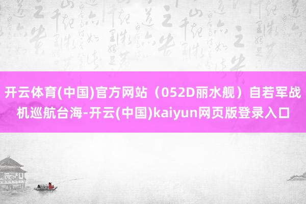 开云体育(中国)官方网站（052D丽水舰）自若军战机巡航台海-开云(中国)kaiyun网页版登录入口