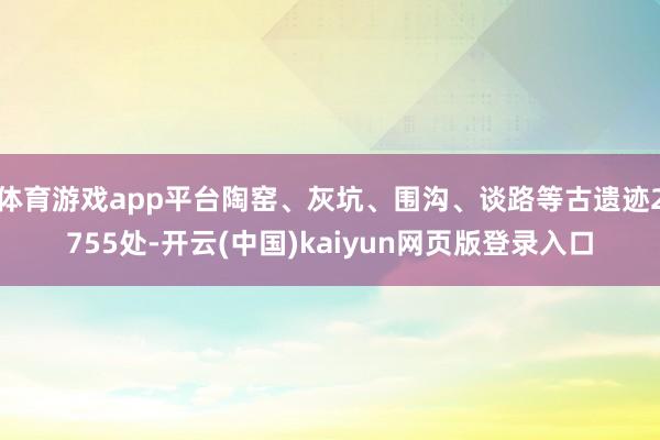体育游戏app平台陶窑、灰坑、围沟、谈路等古遗迹2755处-开云(中国)kaiyun网页版登录入口