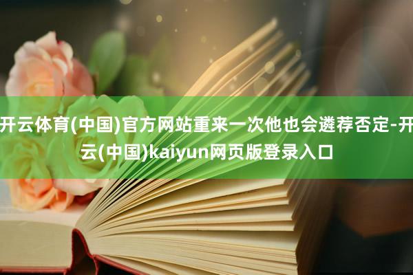 开云体育(中国)官方网站重来一次他也会遴荐否定-开云(中国)kaiyun网页版登录入口