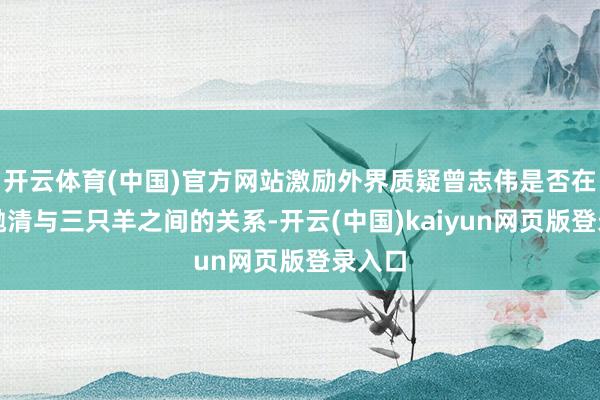开云体育(中国)官方网站激励外界质疑曾志伟是否在急于抛清与三只羊之间的关系-开云(中国)kaiyun网页版登录入口