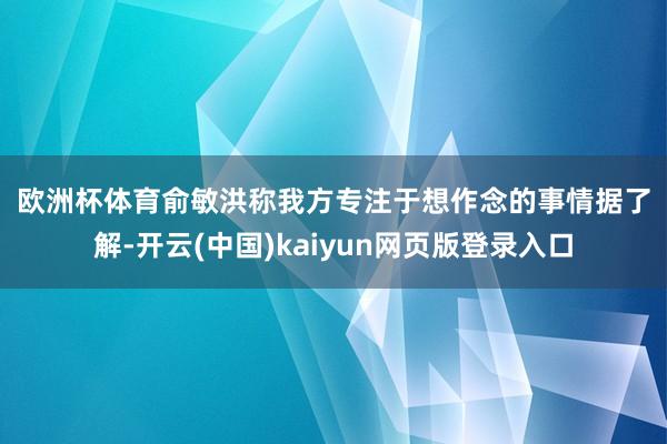 欧洲杯体育　　俞敏洪称我方专注于想作念的事情　　据了解-开云(中国)kaiyun网页版登录入口