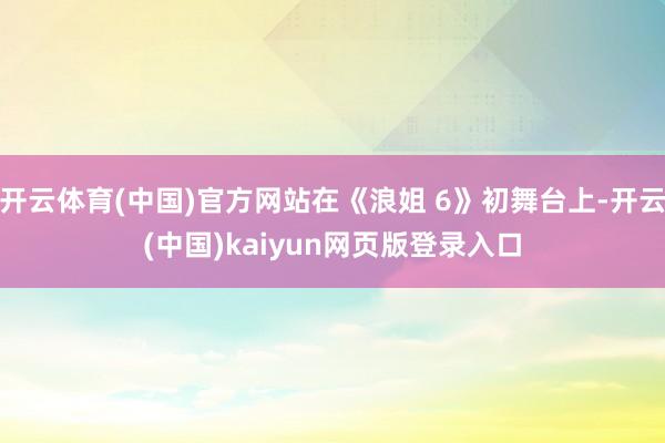 开云体育(中国)官方网站在《浪姐 6》初舞台上-开云(中国)kaiyun网页版登录入口